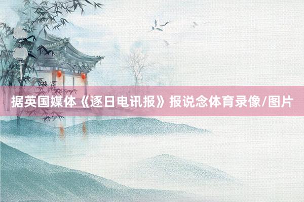 据英国媒体《逐日电讯报》报说念体育录像/图片