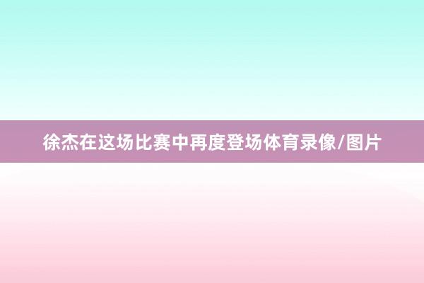 徐杰在这场比赛中再度登场体育录像/图片
