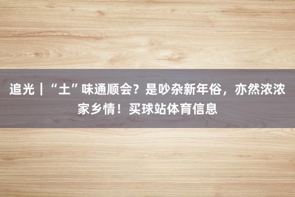 追光|“土”味通顺会?是吵杂新年俗,亦然浓浓家乡情!买球站体育信息