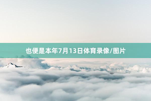 也便是本年7月13日体育录像/图片