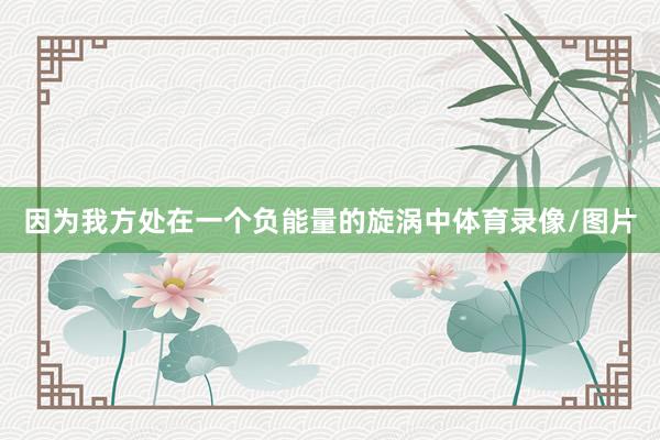 因为我方处在一个负能量的旋涡中体育录像/图片