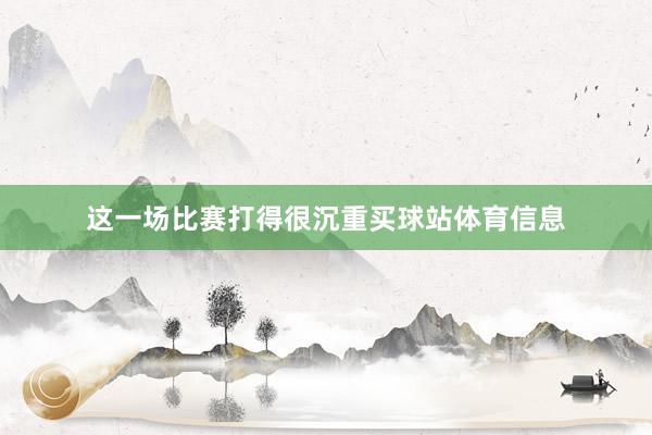 这一场比赛打得很沉重买球站体育信息