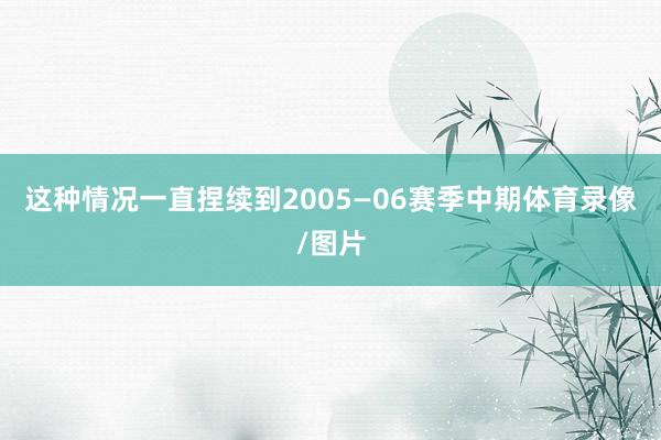 这种情况一直捏续到2005—06赛季中期体育录像/图片