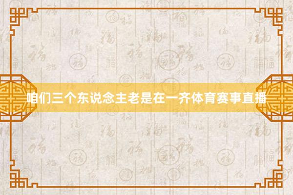 咱们三个东说念主老是在一齐体育赛事直播