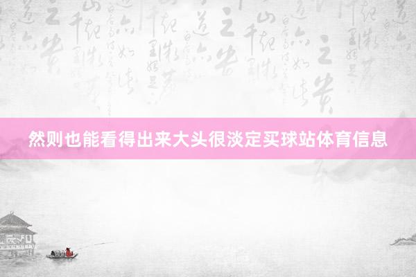 然则也能看得出来大头很淡定买球站体育信息
