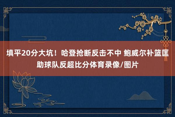 填平20分大坑！哈登抢断反击不中 鲍威尔补篮匡助球队反超比分体育录像/图片