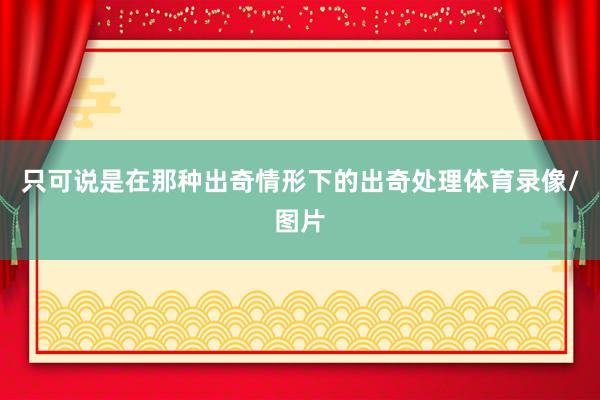 只可说是在那种出奇情形下的出奇处理体育录像/图片