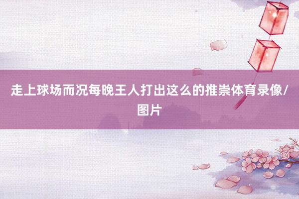 走上球场而况每晚王人打出这么的推崇体育录像/图片