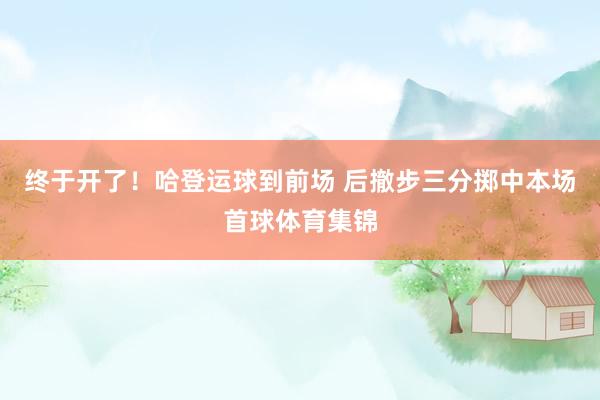 终于开了！哈登运球到前场 后撤步三分掷中本场首球体育集锦