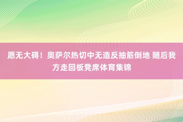 愿无大碍！奥萨尔热切中无造反抽筋倒地 随后我方走回板凳席体育集锦