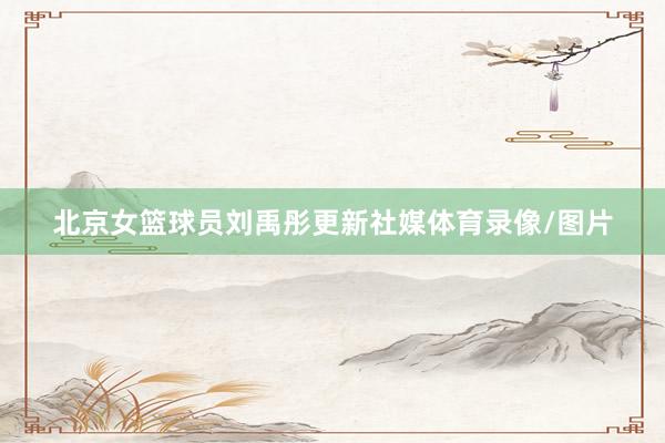 北京女篮球员刘禹彤更新社媒体育录像/图片