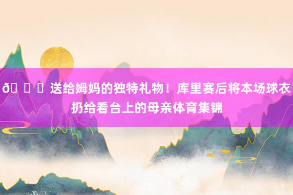 💛送给姆妈的独特礼物！库里赛后将本场球衣扔给看台上的母亲体育集锦