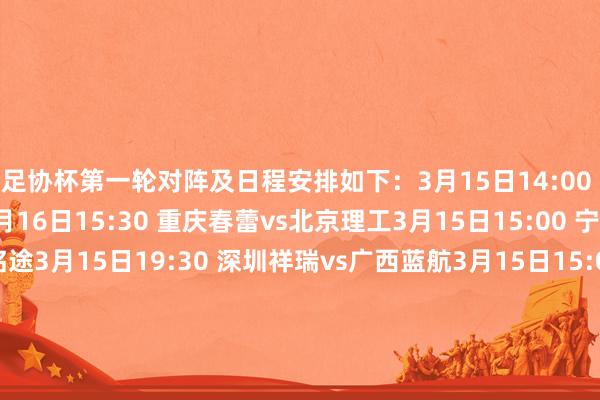 足协杯第一轮对阵及日程安排如下：3月15日14:00 上海泽天vs无锡吴钩3月16日15:30 重庆春蕾vs北京理工3月15日15:00 宁波镇海优康vs广东铭途3月15日19:30 深圳祥瑞vs广西蓝航3月15日15:00 陕西西北后生东说念主vs赣州瑞狮3月14日20:00 广东蜀地红vs贵州筑城竞技3月15日15:30 泉州亚新vs温州3月14日14:00 青岛五月的风vs泰安天贶3月16日15:00 厦门集好意思诚毅vs江西庐山3月15日14:30 上海橘橙vs昆明城星3月16日15:30 泉州青工走走纺织vs杭州临平吴越3月15日15:00 武汉联镇vs深圳二零二八3月15日15:30 广州蒲公英vs湖北后生星3月16日14:30 山西崇德荣海vs兰州陇原竞技3月15日14:30 上海三菱重工vs南通海门珂缔缘3月14日15:30 长春喜齐vs广西恒宸    买球站体育信息