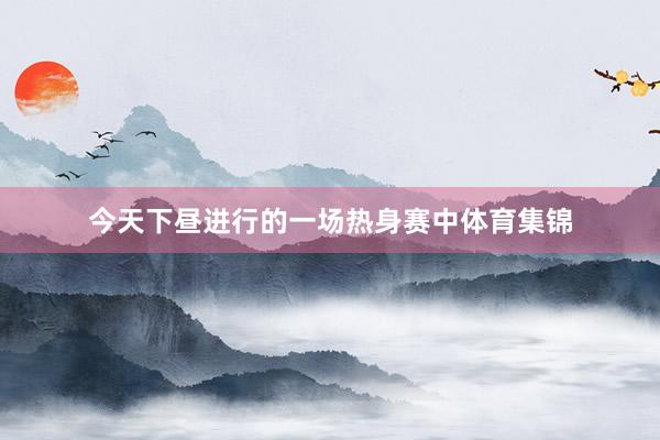 今天下昼进行的一场热身赛中体育集锦