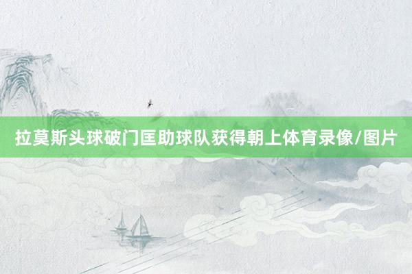 拉莫斯头球破门匡助球队获得朝上体育录像/图片