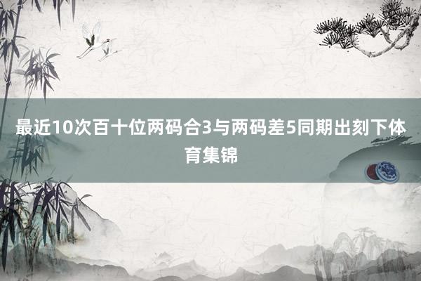 最近10次百十位两码合3与两码差5同期出刻下体育集锦