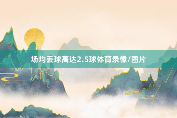 场均丢球高达2.5球体育录像/图片