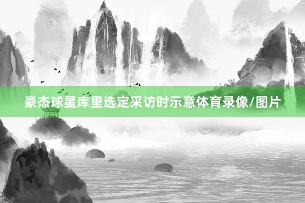 豪杰球星库里选定采访时示意体育录像/图片