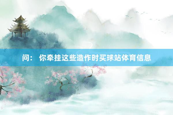 问： 你牵挂这些造作时买球站体育信息