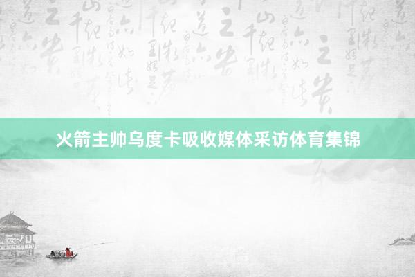 火箭主帅乌度卡吸收媒体采访体育集锦