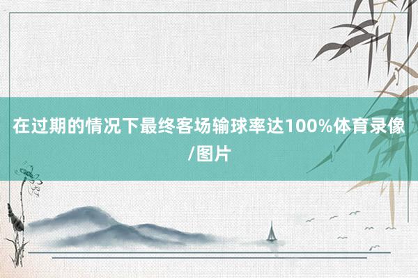 在过期的情况下最终客场输球率达100%体育录像/图片