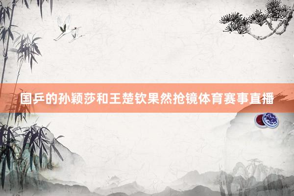 国乒的孙颖莎和王楚钦果然抢镜体育赛事直播