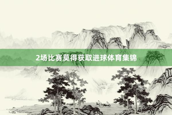 2场比赛莫得获取进球体育集锦