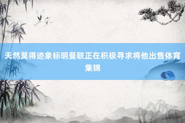 天然莫得迹象标明曼联正在积极寻求将他出售体育集锦