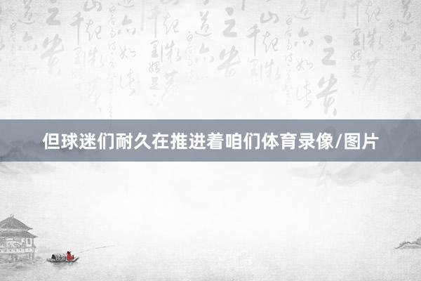 但球迷们耐久在推进着咱们体育录像/图片
