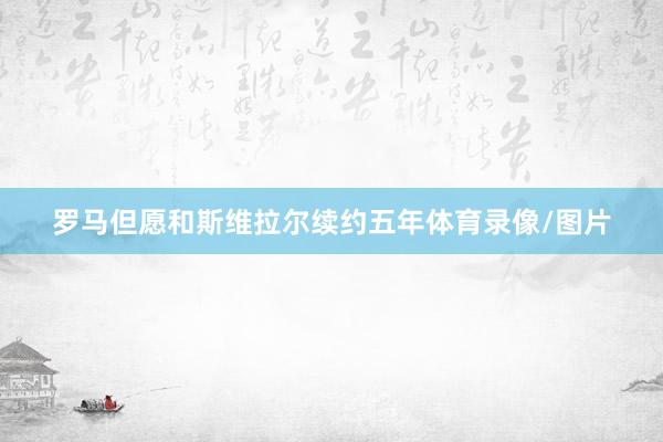 罗马但愿和斯维拉尔续约五年体育录像/图片