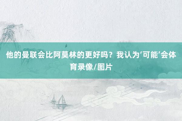 他的曼联会比阿莫林的更好吗？我认为‘可能’会体育录像/图片