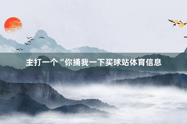 主打一个“你捅我一下买球站体育信息