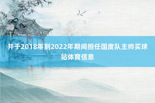 并于2018年到2022年期间担任国度队主帅买球站体育信息