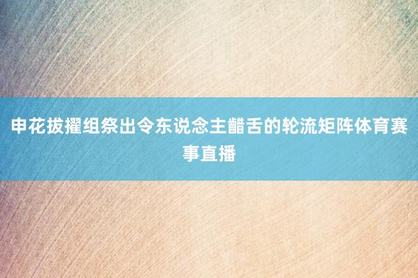 申花拔擢组祭出令东说念主齰舌的轮流矩阵体育赛事直播