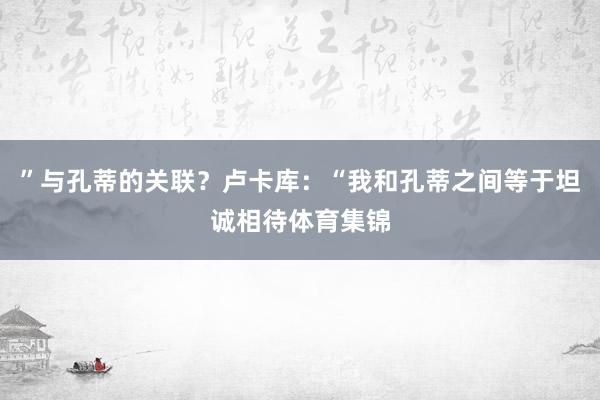 ”与孔蒂的关联？卢卡库：“我和孔蒂之间等于坦诚相待体育集锦