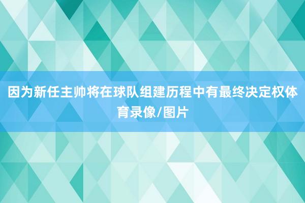 因为新任主帅将在球队组建历程中有最终决定权体育录像/图片