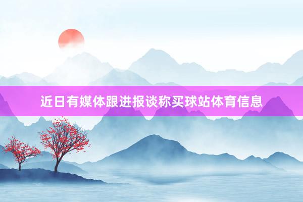 近日有媒体跟进报谈称买球站体育信息