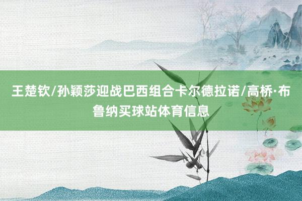 王楚钦/孙颖莎迎战巴西组合卡尔德拉诺/高桥·布鲁纳买球站体育信息