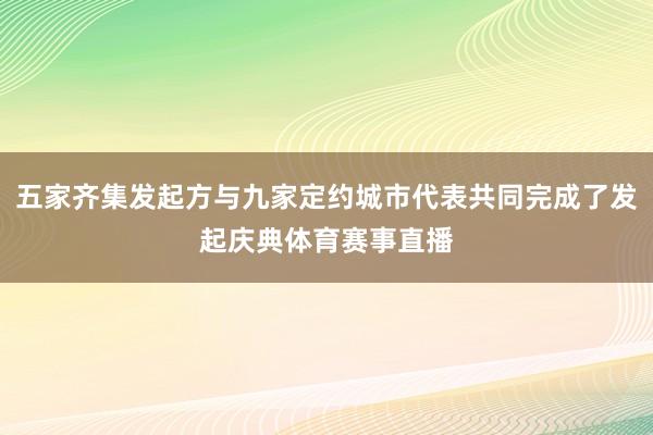 五家齐集发起方与九家定约城市代表共同完成了发起庆典体育赛事直播