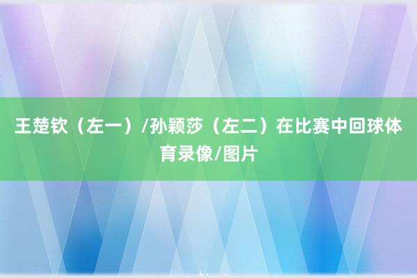 王楚钦(左一)/孙颖莎(左二)在比赛中回球体育录像/图片