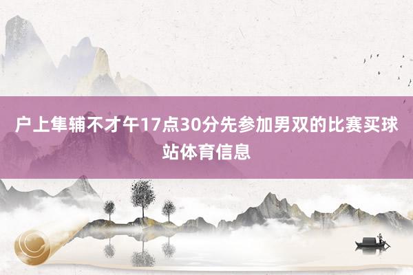 户上隼辅不才午17点30分先参加男双的比赛买球站体育信息