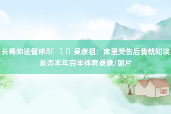 长得帅还懂球😔吴彦祖：库里受伤后我就知谈豪杰本年完毕体育录像/图片