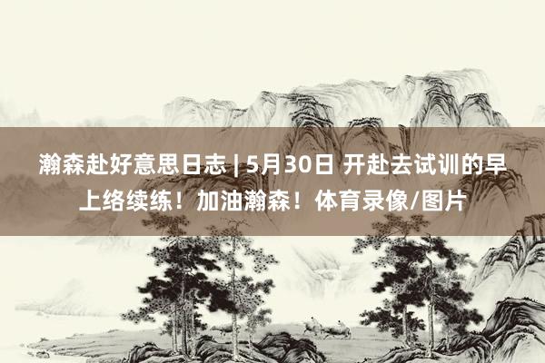 瀚森赴好意思日志 | 5月30日 开赴去试训的早上络续练！加油瀚森！体育录像/图片