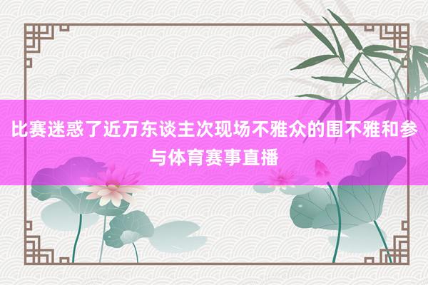 比赛迷惑了近万东谈主次现场不雅众的围不雅和参与体育赛事直播