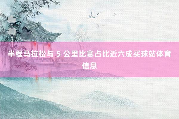 半程马拉松与 5 公里比赛占比近六成买球站体育信息