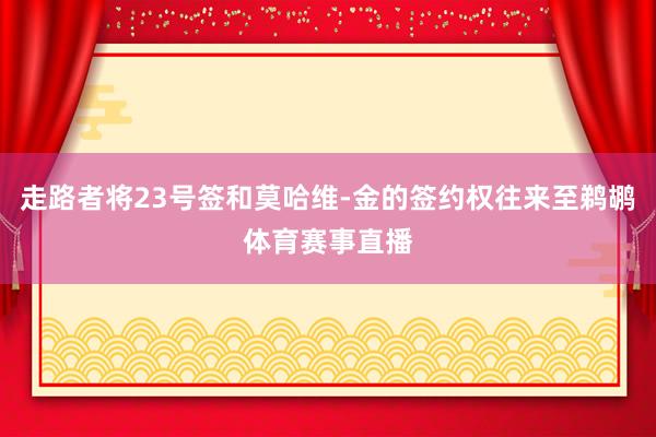 走路者将23号签和莫哈维-金的签约权往来至鹈鹕体育赛事直播