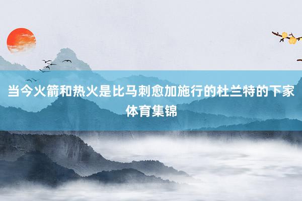 当今火箭和热火是比马刺愈加施行的杜兰特的下家体育集锦