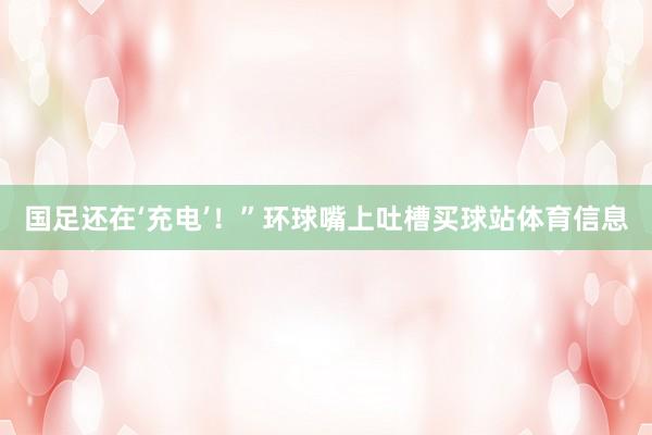 国足还在‘充电’!”环球嘴上吐槽买球站体育信息