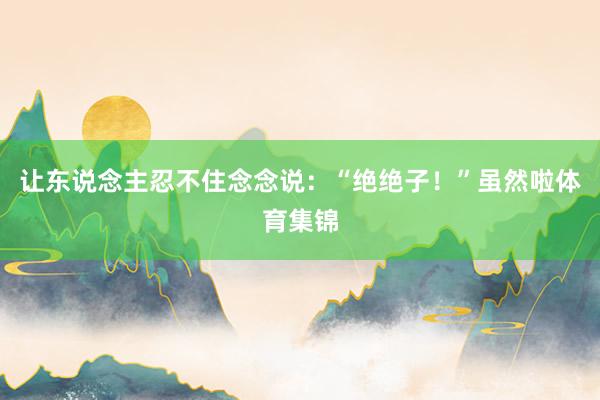 让东说念主忍不住念念说：“绝绝子！”虽然啦体育集锦