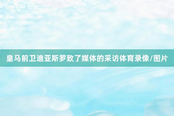 皇马前卫迪亚斯罗致了媒体的采访体育录像/图片